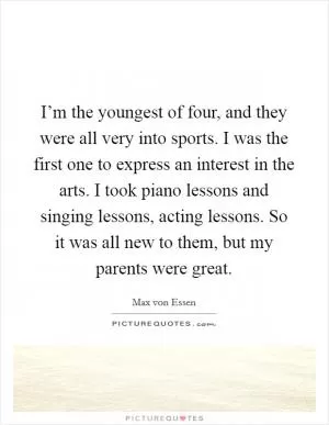 I’m the youngest of four, and they were all very into sports. I was the first one to express an interest in the arts. I took piano lessons and singing lessons, acting lessons. So it was all new to them, but my parents were great Picture Quote #1
