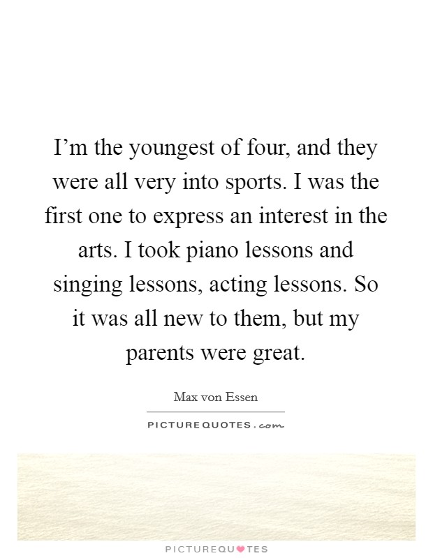 I'm the youngest of four, and they were all very into sports. I was the first one to express an interest in the arts. I took piano lessons and singing lessons, acting lessons. So it was all new to them, but my parents were great. Picture Quote #1