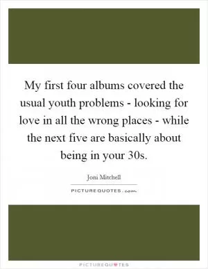 My first four albums covered the usual youth problems - looking for love in all the wrong places - while the next five are basically about being in your 30s Picture Quote #1