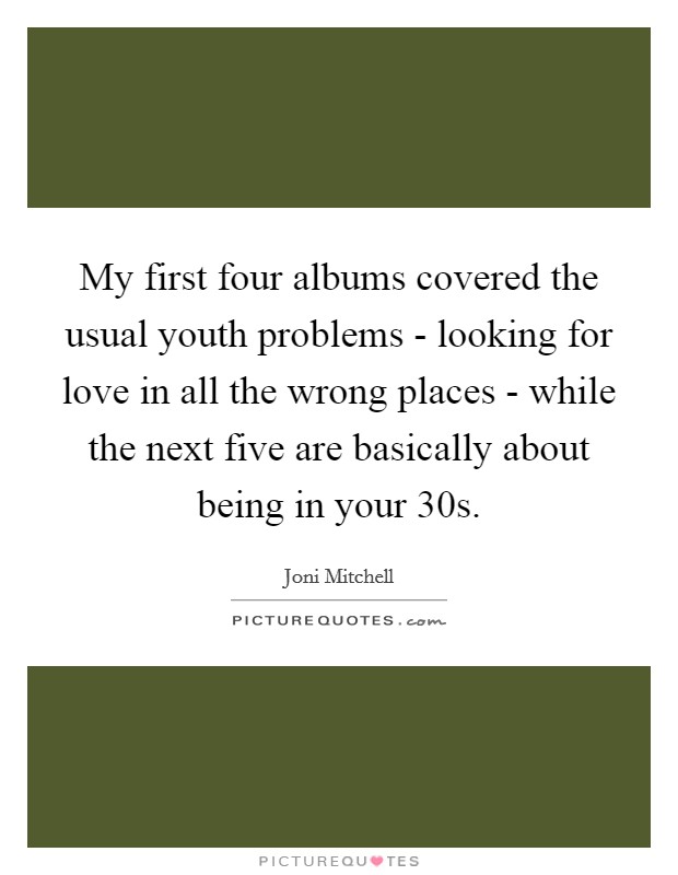My first four albums covered the usual youth problems - looking for love in all the wrong places - while the next five are basically about being in your 30s. Picture Quote #1