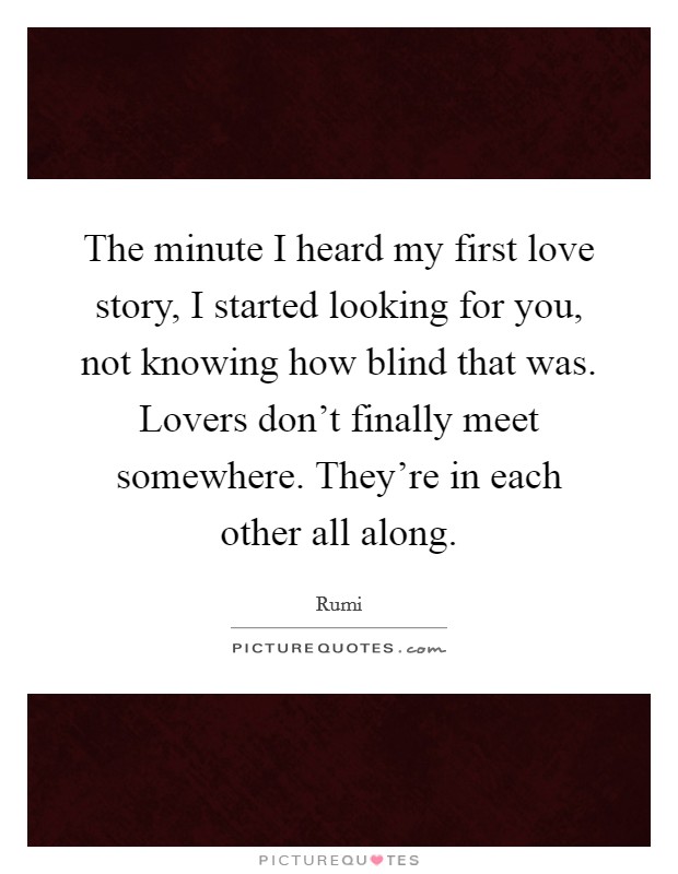 The minute I heard my first love story, I started looking for you, not knowing how blind that was. Lovers don't finally meet somewhere. They're in each other all along. Picture Quote #1