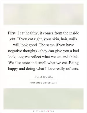 First, I eat healthy; it comes from the inside out. If you eat right, your skin, hair, nails will look good. The same if you have negative thoughts - they can give you a bad look, too; we reflect what we eat and think. We also taste and smell what we eat. Being happy and doing what I love really reflects Picture Quote #1