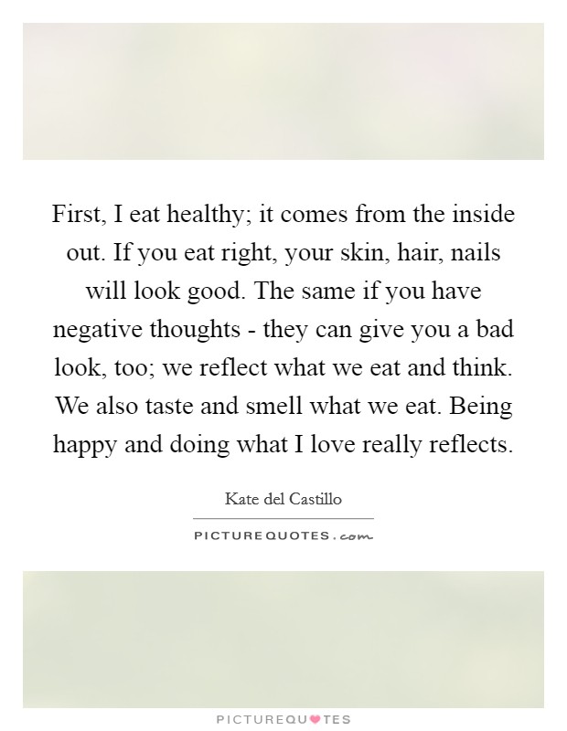 First, I eat healthy; it comes from the inside out. If you eat right, your skin, hair, nails will look good. The same if you have negative thoughts - they can give you a bad look, too; we reflect what we eat and think. We also taste and smell what we eat. Being happy and doing what I love really reflects. Picture Quote #1