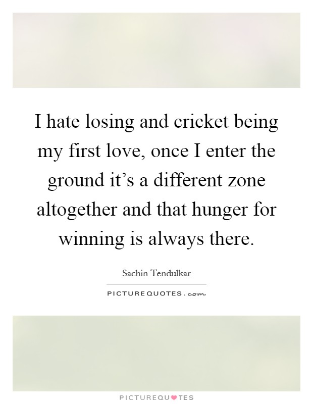 I hate losing and cricket being my first love, once I enter the ground it's a different zone altogether and that hunger for winning is always there. Picture Quote #1