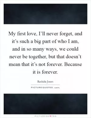My first love, I’ll never forget, and it’s such a big part of who I am, and in so many ways, we could never be together, but that doesn’t mean that it’s not forever. Because it is forever Picture Quote #1