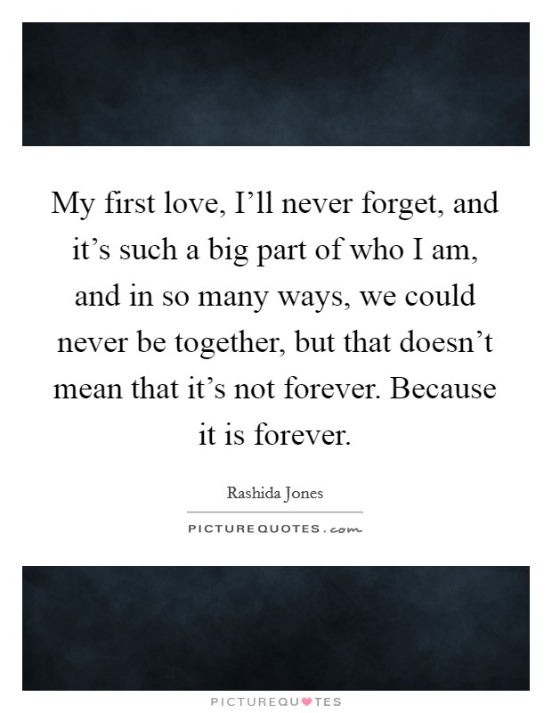 My first love, I'll never forget, and it's such a big part of who I am, and in so many ways, we could never be together, but that doesn't mean that it's not forever. Because it is forever. Picture Quote #1