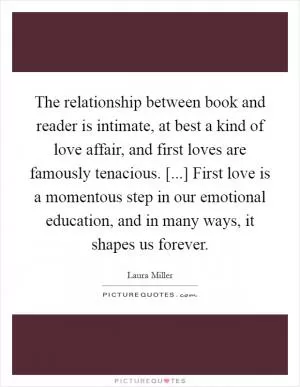 The relationship between book and reader is intimate, at best a kind of love affair, and first loves are famously tenacious. [...] First love is a momentous step in our emotional education, and in many ways, it shapes us forever Picture Quote #1