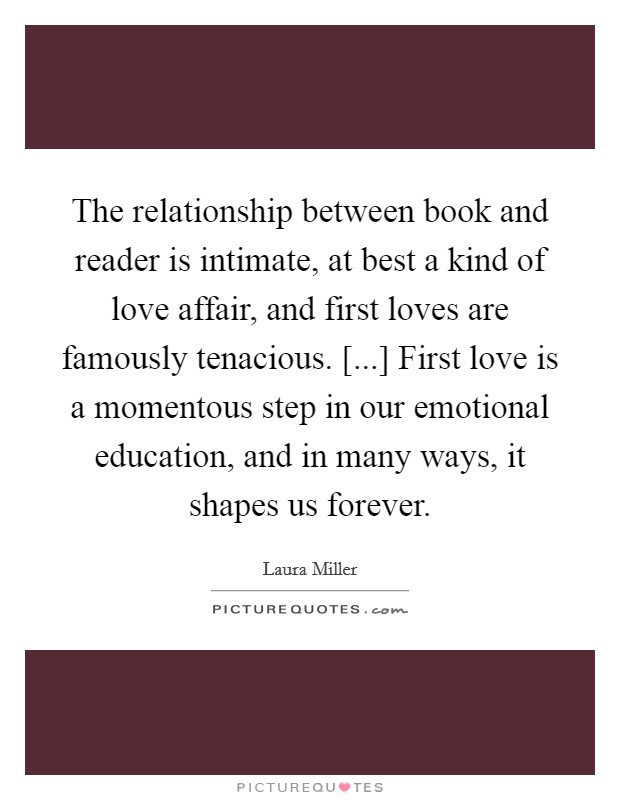 The relationship between book and reader is intimate, at best a kind of love affair, and first loves are famously tenacious. [...] First love is a momentous step in our emotional education, and in many ways, it shapes us forever. Picture Quote #1