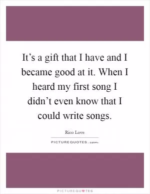 It’s a gift that I have and I became good at it. When I heard my first song I didn’t even know that I could write songs Picture Quote #1
