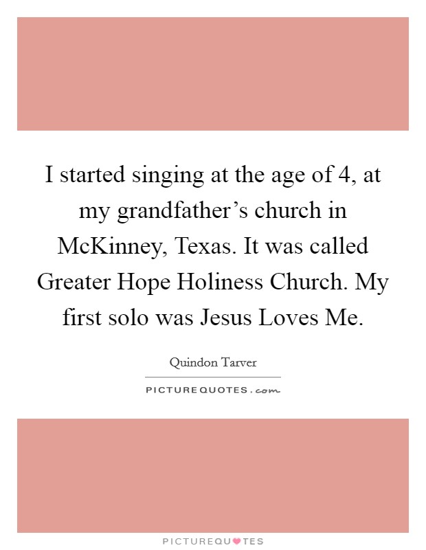 I started singing at the age of 4, at my grandfather's church in McKinney, Texas. It was called Greater Hope Holiness Church. My first solo was Jesus Loves Me. Picture Quote #1