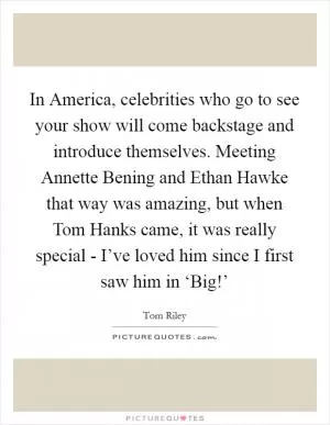 In America, celebrities who go to see your show will come backstage and introduce themselves. Meeting Annette Bening and Ethan Hawke that way was amazing, but when Tom Hanks came, it was really special - I’ve loved him since I first saw him in ‘Big!’ Picture Quote #1