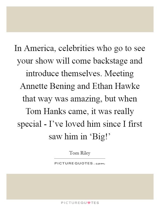 In America, celebrities who go to see your show will come backstage and introduce themselves. Meeting Annette Bening and Ethan Hawke that way was amazing, but when Tom Hanks came, it was really special - I've loved him since I first saw him in ‘Big!' Picture Quote #1