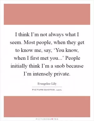 I think I’m not always what I seem. Most people, when they get to know me, say, ‘You know, when I first met you...’ People initially think I’m a snob because I’m intensely private Picture Quote #1