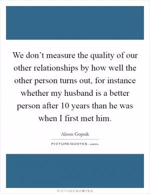 We don’t measure the quality of our other relationships by how well the other person turns out, for instance whether my husband is a better person after 10 years than he was when I first met him Picture Quote #1