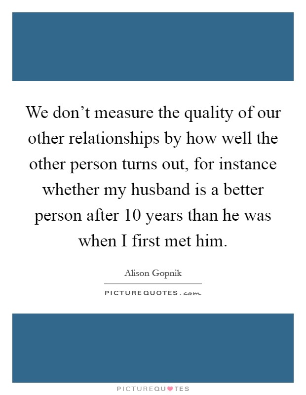 We don't measure the quality of our other relationships by how well the other person turns out, for instance whether my husband is a better person after 10 years than he was when I first met him. Picture Quote #1