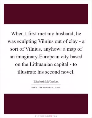 When I first met my husband, he was sculpting Vilnius out of clay - a sort of Vilnius, anyhow: a map of an imaginary European city based on the Lithuanian capital - to illustrate his second novel Picture Quote #1