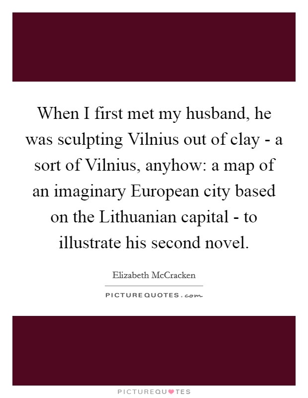 When I first met my husband, he was sculpting Vilnius out of clay - a sort of Vilnius, anyhow: a map of an imaginary European city based on the Lithuanian capital - to illustrate his second novel. Picture Quote #1