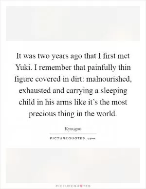 It was two years ago that I first met Yuki. I remember that painfully thin figure covered in dirt: malnourished, exhausted and carrying a sleeping child in his arms like it’s the most precious thing in the world Picture Quote #1
