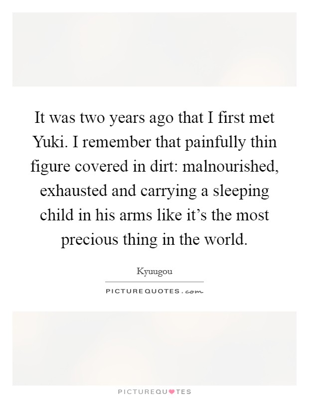 It was two years ago that I first met Yuki. I remember that painfully thin figure covered in dirt: malnourished, exhausted and carrying a sleeping child in his arms like it's the most precious thing in the world. Picture Quote #1