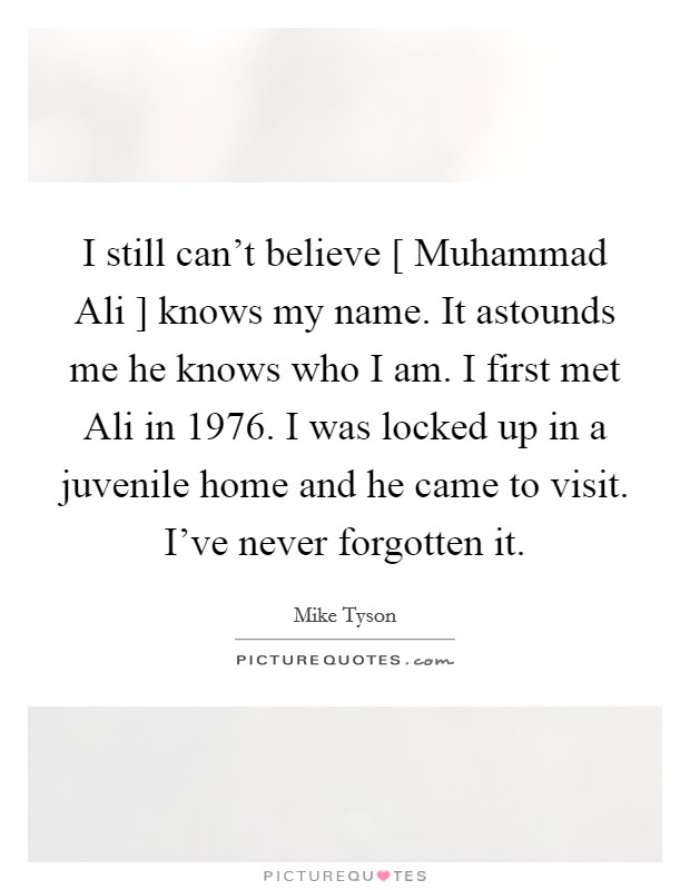 I still can't believe [ Muhammad Ali ] knows my name. It astounds me he knows who I am. I first met Ali in 1976. I was locked up in a juvenile home and he came to visit. I've never forgotten it. Picture Quote #1