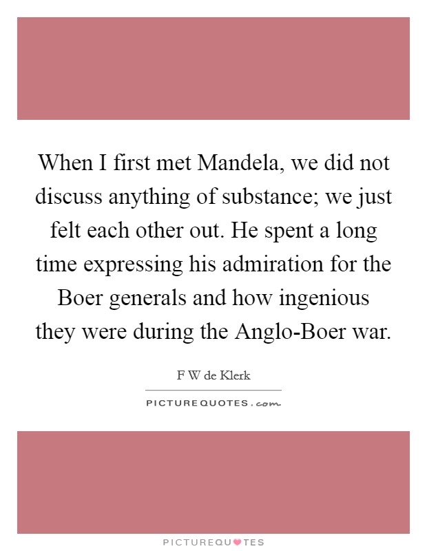 When I first met Mandela, we did not discuss anything of substance; we just felt each other out. He spent a long time expressing his admiration for the Boer generals and how ingenious they were during the Anglo-Boer war. Picture Quote #1