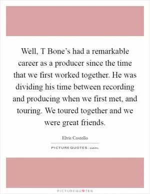 Well, T Bone’s had a remarkable career as a producer since the time that we first worked together. He was dividing his time between recording and producing when we first met, and touring. We toured together and we were great friends Picture Quote #1