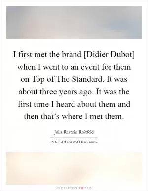 I first met the brand [Didier Dubot] when I went to an event for them on Top of The Standard. It was about three years ago. It was the first time I heard about them and then that’s where I met them Picture Quote #1