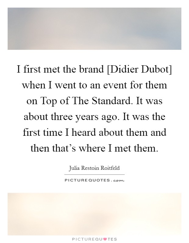 I first met the brand [Didier Dubot] when I went to an event for them on Top of The Standard. It was about three years ago. It was the first time I heard about them and then that's where I met them. Picture Quote #1