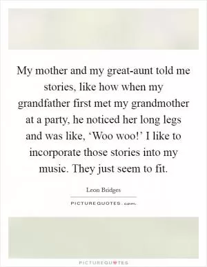 My mother and my great-aunt told me stories, like how when my grandfather first met my grandmother at a party, he noticed her long legs and was like, ‘Woo woo!’ I like to incorporate those stories into my music. They just seem to fit Picture Quote #1