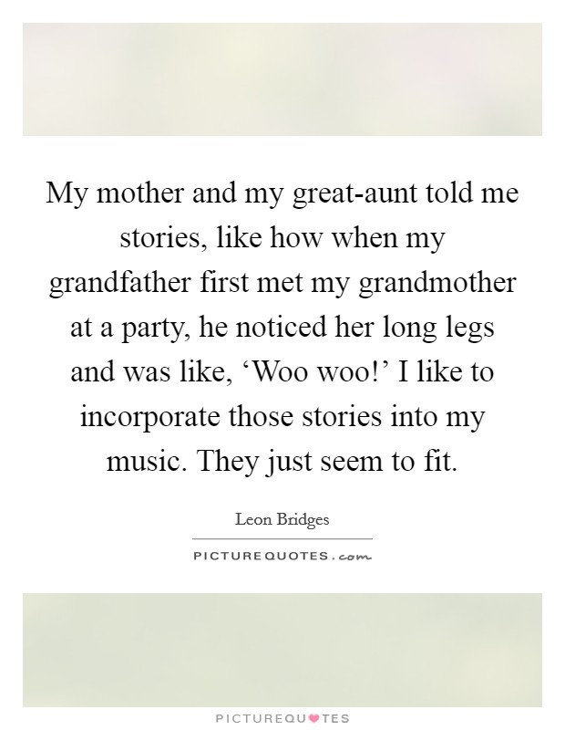 My mother and my great-aunt told me stories, like how when my grandfather first met my grandmother at a party, he noticed her long legs and was like, ‘Woo woo!' I like to incorporate those stories into my music. They just seem to fit. Picture Quote #1