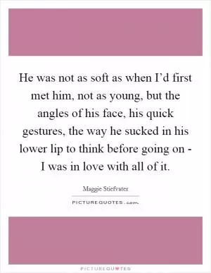 He was not as soft as when I’d first met him, not as young, but the angles of his face, his quick gestures, the way he sucked in his lower lip to think before going on - I was in love with all of it Picture Quote #1