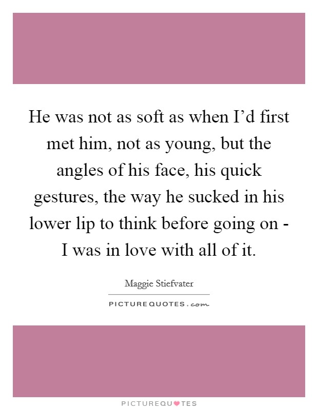He was not as soft as when I'd first met him, not as young, but the angles of his face, his quick gestures, the way he sucked in his lower lip to think before going on - I was in love with all of it. Picture Quote #1