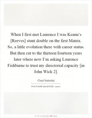 When I first met Laurence I was Keanu’s [Reeves] stunt double on the first Matrix. So, a little evolution there with career status. But then cut to the thirteen/fourteen years later where now I’m asking Laurence Fishburne to trust my directorial capacity [in John Wick 2] Picture Quote #1