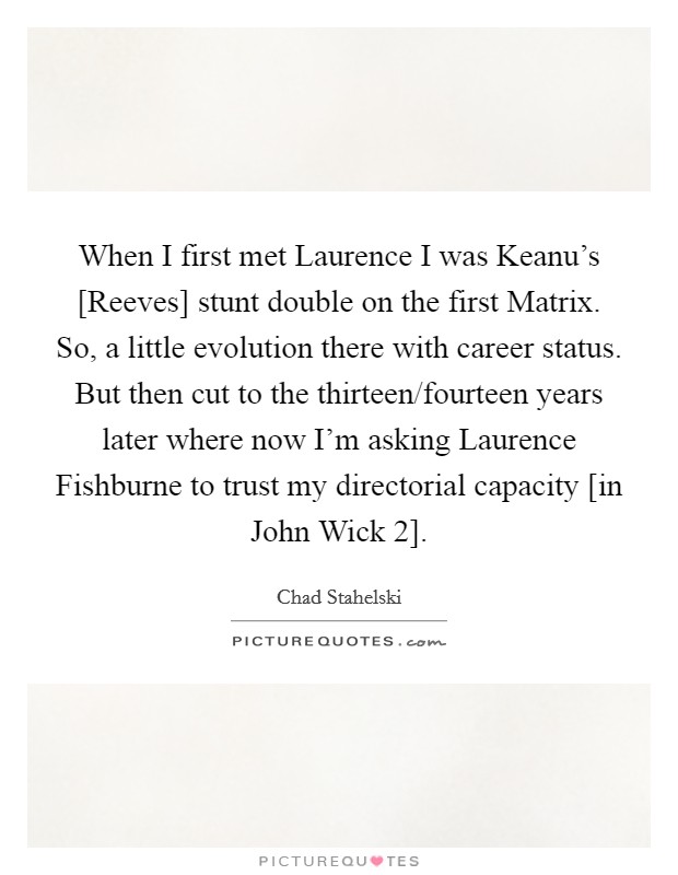 When I first met Laurence I was Keanu's [Reeves] stunt double on the first Matrix. So, a little evolution there with career status. But then cut to the thirteen/fourteen years later where now I'm asking Laurence Fishburne to trust my directorial capacity [in John Wick 2]. Picture Quote #1