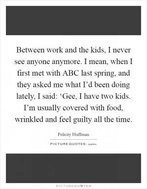 Between work and the kids, I never see anyone anymore. I mean, when I first met with ABC last spring, and they asked me what I’d been doing lately, I said: ‘Gee, I have two kids. I’m usually covered with food, wrinkled and feel guilty all the time Picture Quote #1
