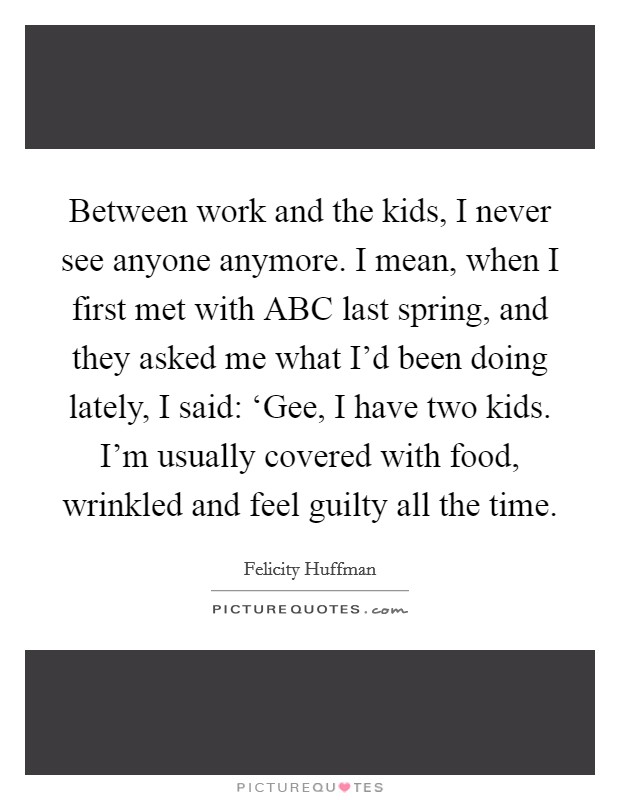 Between work and the kids, I never see anyone anymore. I mean, when I first met with ABC last spring, and they asked me what I'd been doing lately, I said: ‘Gee, I have two kids. I'm usually covered with food, wrinkled and feel guilty all the time. Picture Quote #1