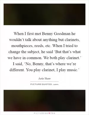 When I first met Benny Goodman he wouldn’t talk about anything but clarinets, mouthpieces, reeds, etc. When I tried to change the subject, he said ‘But that’s what we have in common. We both play clarinet.’ I said, ‘No, Benny, that’s where we’re different. You play clarinet, I play music.’ Picture Quote #1