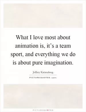 What I love most about animation is, it’s a team sport, and everything we do is about pure imagination Picture Quote #1