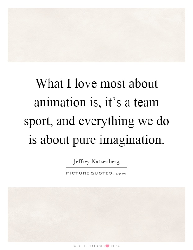 What I love most about animation is, it's a team sport, and everything we do is about pure imagination Picture Quote #1