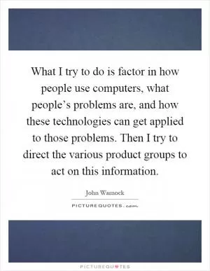 What I try to do is factor in how people use computers, what people’s problems are, and how these technologies can get applied to those problems. Then I try to direct the various product groups to act on this information Picture Quote #1