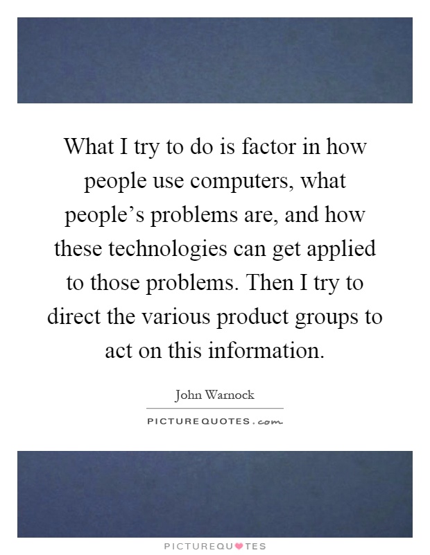 What I try to do is factor in how people use computers, what people's problems are, and how these technologies can get applied to those problems. Then I try to direct the various product groups to act on this information Picture Quote #1