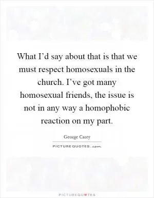 What I’d say about that is that we must respect homosexuals in the church. I’ve got many homosexual friends, the issue is not in any way a homophobic reaction on my part Picture Quote #1