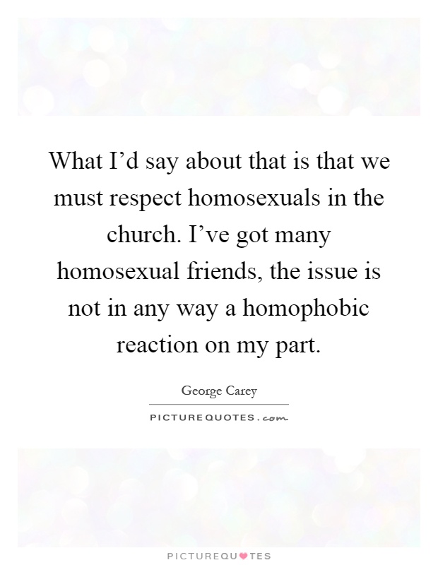 What I'd say about that is that we must respect homosexuals in the church. I've got many homosexual friends, the issue is not in any way a homophobic reaction on my part Picture Quote #1