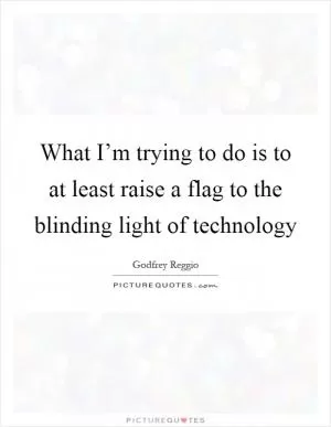 What I’m trying to do is to at least raise a flag to the blinding light of technology Picture Quote #1