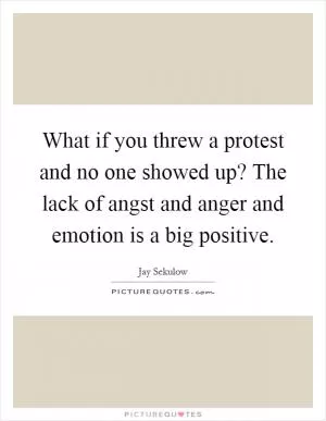 What if you threw a protest and no one showed up? The lack of angst and anger and emotion is a big positive Picture Quote #1