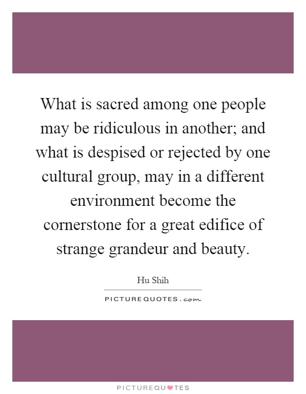 What is sacred among one people may be ridiculous in another; and what is despised or rejected by one cultural group, may in a different environment become the cornerstone for a great edifice of strange grandeur and beauty Picture Quote #1