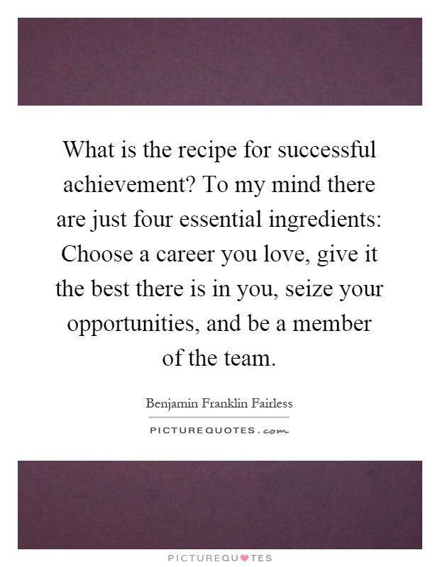 What is the recipe for successful achievement? To my mind there are just four essential ingredients: Choose a career you love, give it the best there is in you, seize your opportunities, and be a member of the team Picture Quote #1