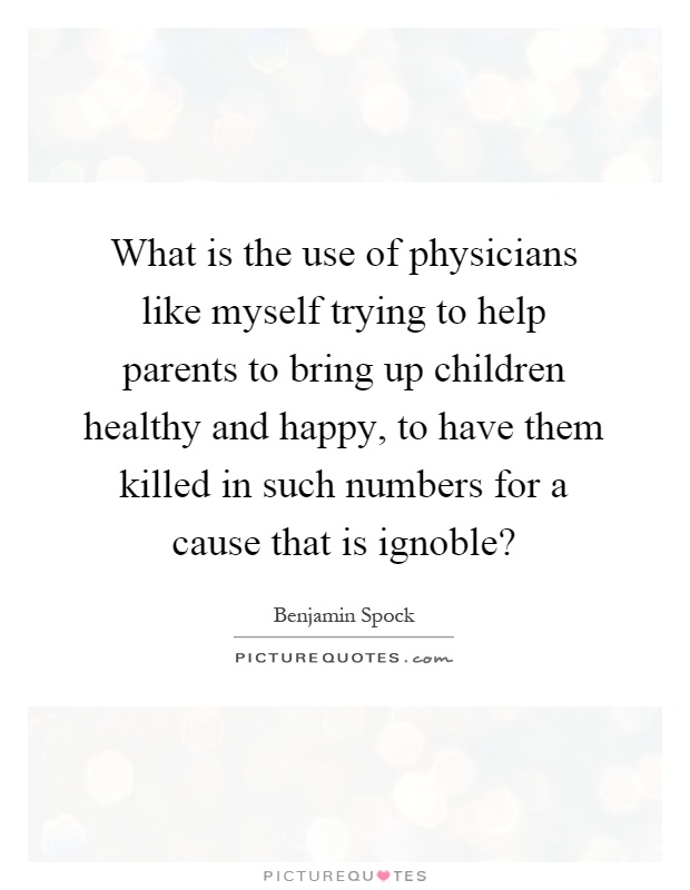 What is the use of physicians like myself trying to help parents to bring up children healthy and happy, to have them killed in such numbers for a cause that is ignoble? Picture Quote #1