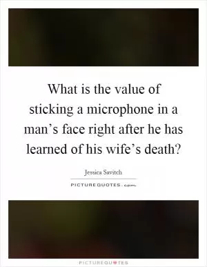 What is the value of sticking a microphone in a man’s face right after he has learned of his wife’s death? Picture Quote #1