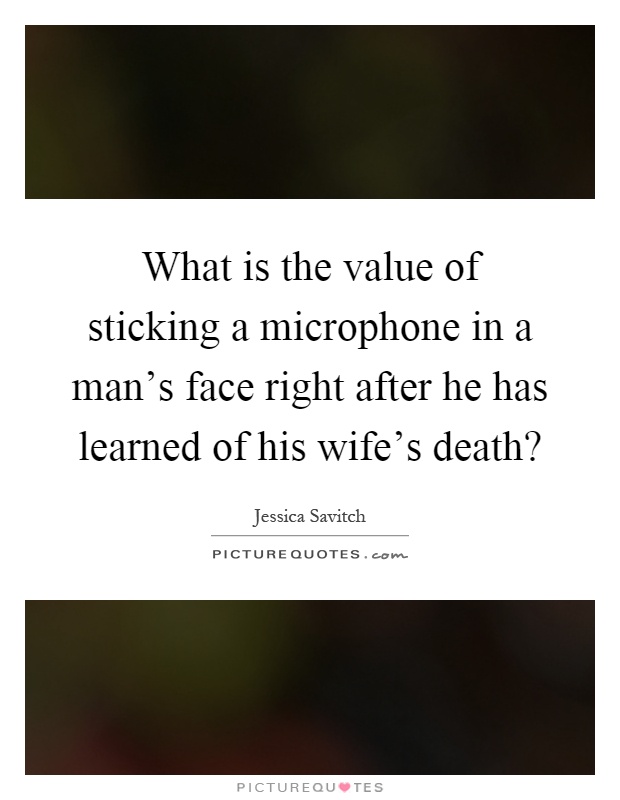 What is the value of sticking a microphone in a man's face right after he has learned of his wife's death? Picture Quote #1